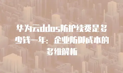 华为云ddos防护续费是多少钱一年：企业防御成本的多维解析