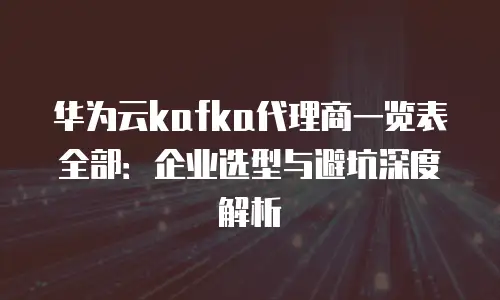 华为云kafka代理商一览表全部：企业选型与避坑深度解析