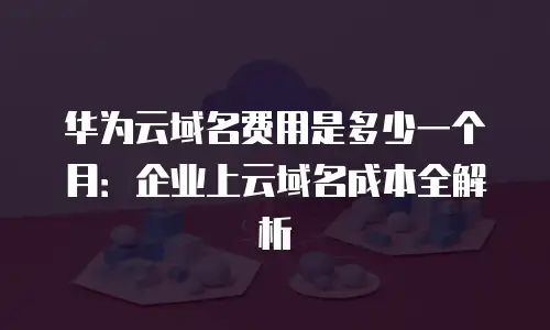 华为云域名费用是多少一个月：企业上云域名成本全解析