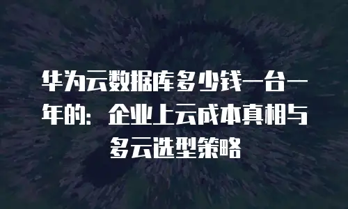 华为云数据库多少钱一台一年的：企业上云成本真相与多云选型策略