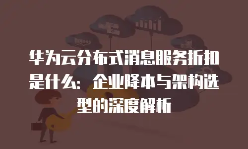 华为云分布式消息服务折扣是什么：企业降本与架构选型的深度解析