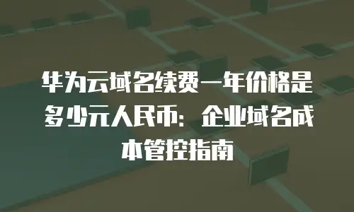 华为云域名续费一年价格是多少元人民币：企业域名成本管控指南