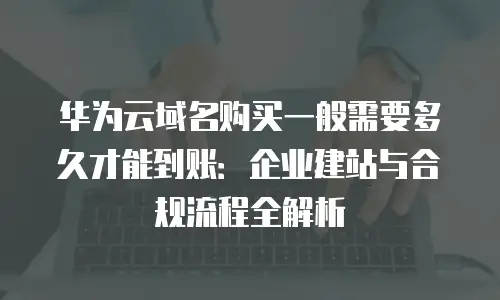 华为云域名购买一般需要多久才能到账：企业建站与合规流程全解析