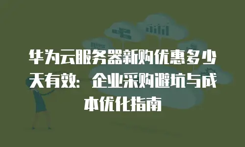 华为云服务器新购优惠多少天有效：企业采购避坑与成本优化指南