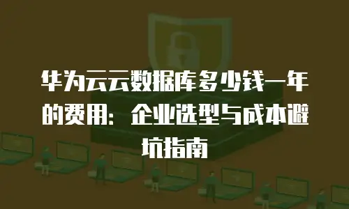 华为云云数据库多少钱一年的费用：企业选型与成本避坑指南