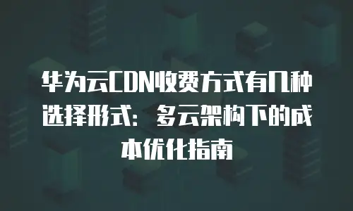 华为云CDN收费方式有几种选择形式：多云架构下的成本优化指南