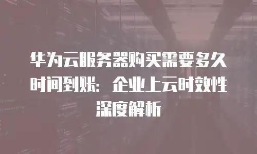 华为云服务器购买需要多久时间到账：企业上云时效性深度解析