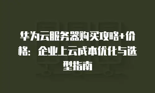 华为云服务器购买攻略+价格：企业上云成本优化与选型指南
