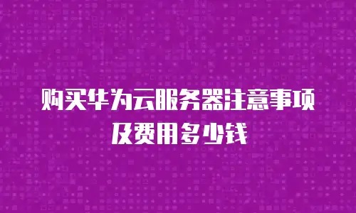 购买华为云服务器注意事项及费用多少钱
