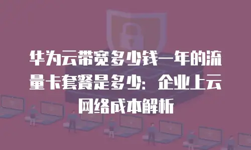 华为云带宽多少钱一年的流量卡套餐是多少：企业上云网络成本解析