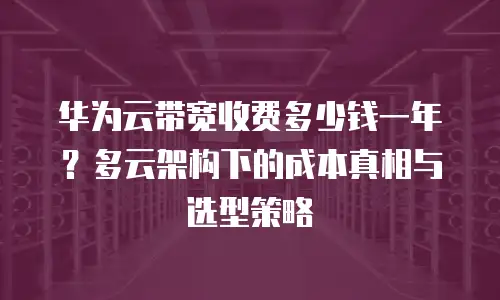 华为云带宽收费多少钱一年？多云架构下的成本真相与选型策略