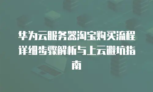 华为云服务器淘宝购买流程详细步骤解析与上云避坑指南
