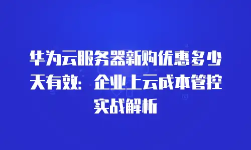 华为云服务器新购优惠多少天有效：企业上云成本管控实战解析