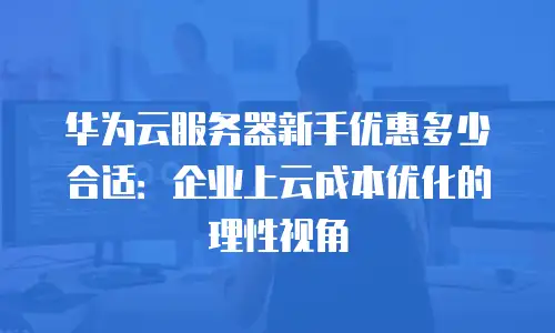 华为云服务器新手优惠多少合适：企业上云成本优化的理性视角