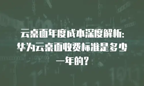 云桌面年度成本深度解析：华为云桌面收费标准是多少一年的？