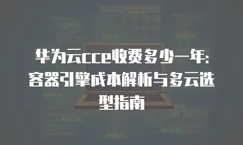 华为云cce收费多少一年：容器引擎成本解析与多云选型指南