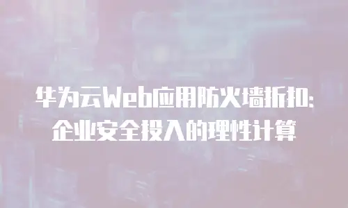 华为云Web应用防火墙折扣：企业安全投入的理性计算