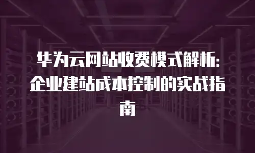 华为云网站收费模式解析：企业建站成本控制的实战指南