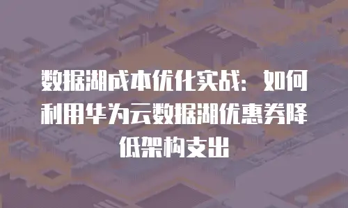 数据湖成本优化实战：如何利用华为云数据湖优惠券降低架构支出