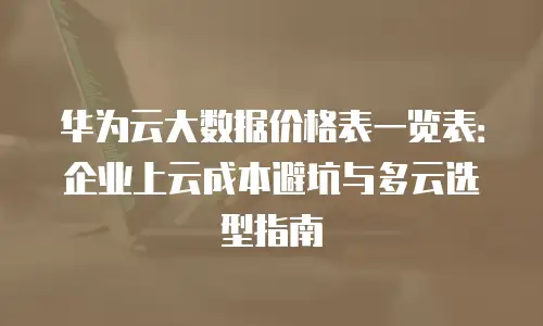 华为云大数据价格表一览表：企业上云成本避坑与多云选型指南