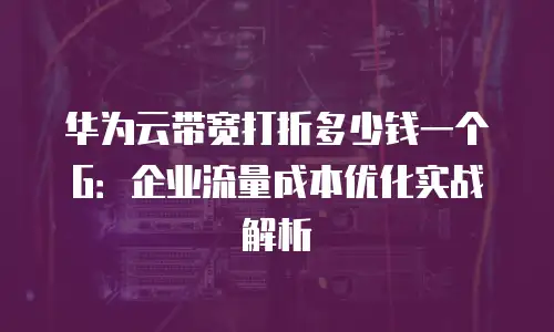 华为云带宽打折多少钱一个G：企业流量成本优化实战解析