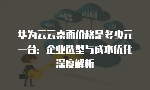 华为云云桌面价格是多少元一台：企业选型与成本优化深度解析