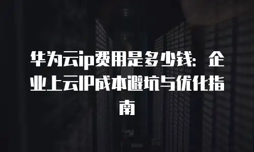 华为云ip费用是多少钱：企业上云IP成本避坑与优化指南