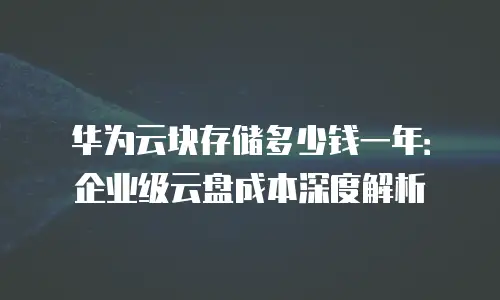 华为云块存储多少钱一年：企业级云盘成本深度解析