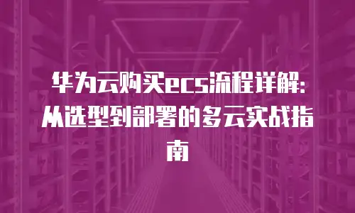 华为云购买ecs流程详解：从选型到部署的多云实战指南