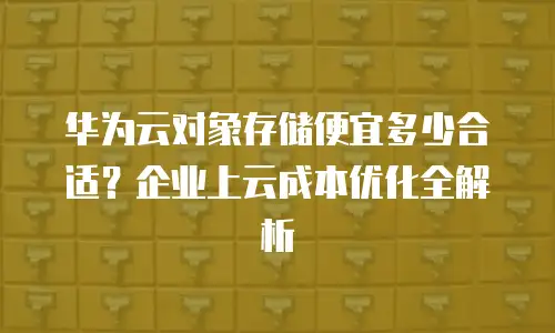 华为云对象存储便宜多少合适？企业上云成本优化全解析
