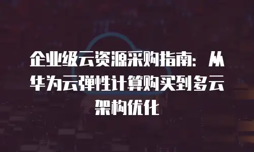 企业级云资源采购指南：从华为云弹性计算购买到多云架构优化