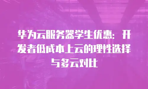 华为云服务器学生优惠：开发者低成本上云的理性选择与多云对比