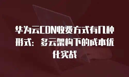 华为云CDN收费方式有几种形式：多云架构下的成本优化实战