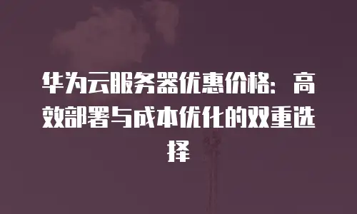 华为云服务器优惠价格：高效部署与成本优化的双重选择
