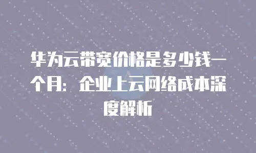 华为云带宽价格是多少钱一个月：企业上云网络成本深度解析
