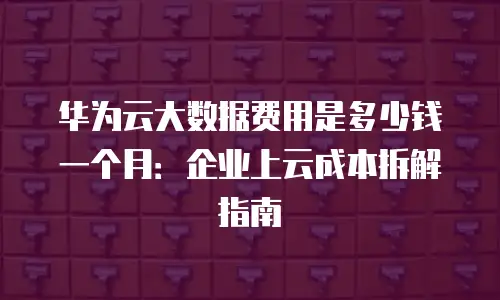华为云大数据费用是多少钱一个月：企业上云成本拆解指南