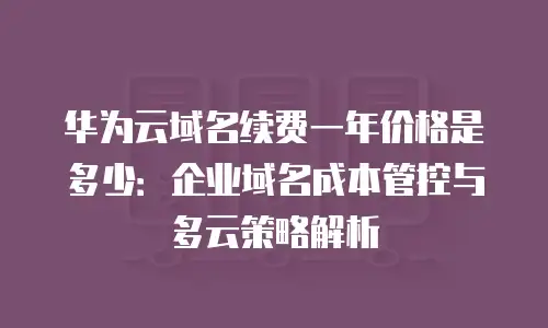 华为云域名续费一年价格是多少：企业域名成本管控与多云策略解析