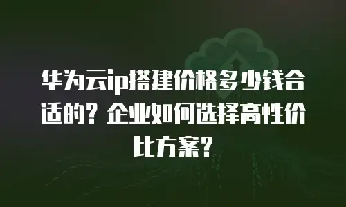 华为云ip搭建价格多少钱合适的？企业如何选择高性价比方案？