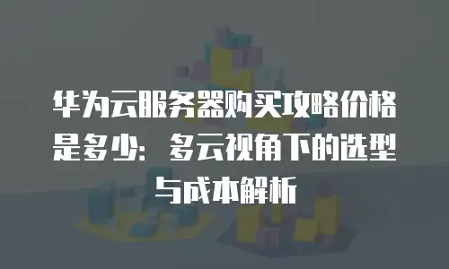 华为云服务器购买攻略价格是多少：多云视角下的选型与成本解析
