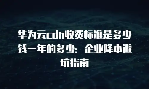 华为云cdn收费标准是多少钱一年的多少：企业降本避坑指南