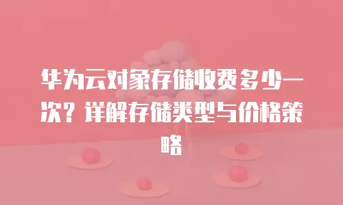 华为云对象存储收费多少一次？详解存储类型与价格策略