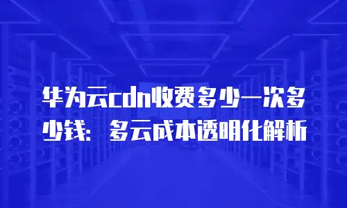 华为云cdn收费多少一次多少钱：多云成本透明化解析