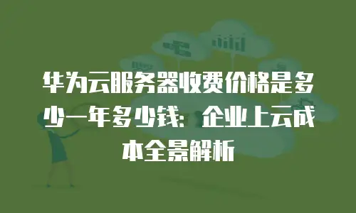 华为云服务器收费价格是多少一年多少钱：企业上云成本全景解析