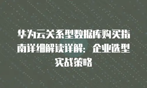 华为云关系型数据库购买指南详细解读详解：企业选型实战策略