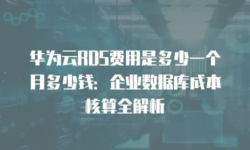 华为云RDS费用是多少一个月多少钱：企业数据库成本核算全解析