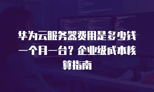 华为云服务器费用是多少钱一个月一台？企业级成本核算指南