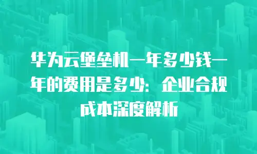 华为云堡垒机一年多少钱一年的费用是多少：企业合规成本深度解析