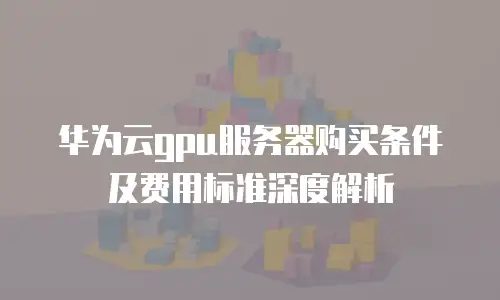 华为云gpu服务器购买条件及费用标准深度解析