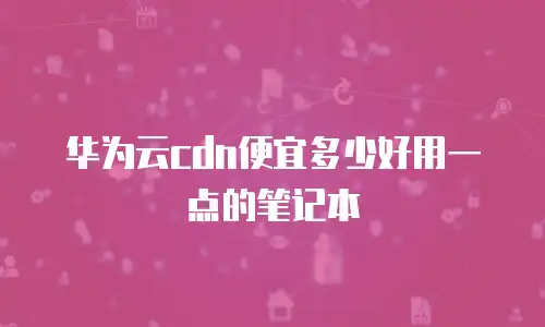 华为云cdn便宜多少好用一点的笔记本