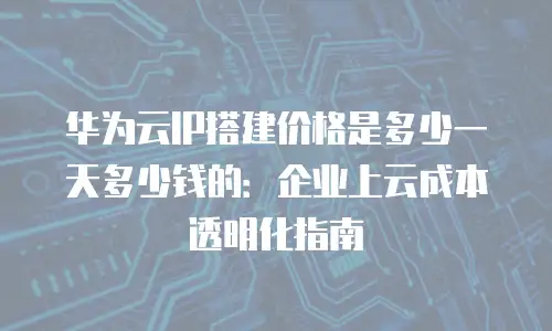 华为云IP搭建价格是多少一天多少钱的：企业上云成本透明化指南